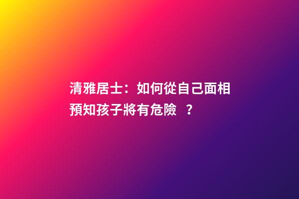 清雅居士：如何從自己面相預知孩子將有危險？